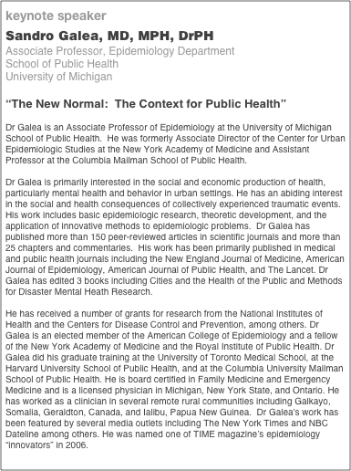 keynote speaker
Sandro Galea, MD, MPH, DrPH
Associate Professor, Epidemiology Department
School of Public Health
University of Michigan

“The New Normal:  The Context for Public Health”

Dr Galea is an Associate Professor of Epidemiology at the University of Michigan School of Public Health.  He was formerly Associate Director of the Center for Urban Epidemiologic Studies at the New York Academy of Medicine and Assistant Professor at the Columbia Mailman School of Public Health.

Dr Galea is primarily interested in the social and economic production of health, particularly mental health and behavior in urban settings. He has an abiding interest in the social and health consequences of collectively experienced traumatic events. His work includes basic epidemiologic research, theoretic development, and the application of innovative methods to epidemiologic problems.  Dr Galea has published more than 150 peer-reviewed articles in scientific journals and more than 25 chapters and commentaries.  His work has been primarily published in medical and public health journals including the New England Journal of Medicine, American  Journal of Epidemiology, American Journal of Public Health, and The Lancet. Dr Galea has edited 3 books including Cities and the Health of the Public and Methods for Disaster Mental Heath Research.

He has received a number of grants for research from the National Institutes of Health and the Centers for Disease Control and Prevention, among others. Dr Galea is an elected member of the American College of Epidemiology and a fellow of the New York Academy of Medicine and the Royal Institute of Public Health. Dr Galea did his graduate training at the University of Toronto Medical School, at the Harvard University School of Public Health, and at the Columbia University Mailman School of Public Health. He is board certified in Family Medicine and Emergency Medicine and is a licensed physician in Michigan, New York State, and Ontario. He has worked as a clinician in several remote rural communities including Galkayo, Somalia, Geraldton, Canada, and Ialibu, Papua New Guinea.  Dr Galea's work has been featured by several media outlets including The New York Times and NBC Dateline among others. He was named one of TIME magazine’s epidemiology “innovators” in 2006.
